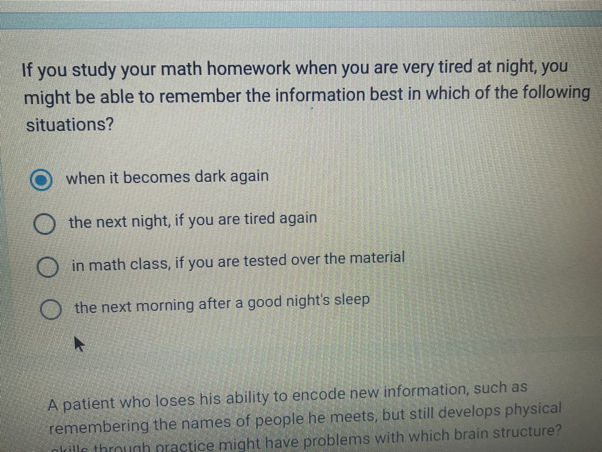 If you study your math homework when you are very tired at night, you
might be able to remember the information best in which of the following
situations?
when it becomes dark again
the next night, if you are tired again
in math class, if you are tested over the material
the next morning after a good night's sleep
A patient who loses his ability to encode new information, such as
remembering the names of people he meets, but still develops physical
pkills through practice might have problems with which brain structure?