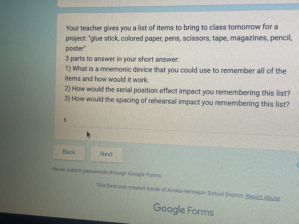 Your teacher gives you a list of items to bring to class tomorrow for a
project: "glue stick, colored paper, pens, scissors, tape, magazines, pencil,
poster"
3 parts to answer in your short answer:
1) What is a mnemonic device that you could use to remember all of the
items and how would it work.
2) How would the serial position effect impact you remembering this list?
3) How would the spacing of rehearsal impact you remembering this list?
h
Back
Next
Never submit passwords through Google Forms.
This form was created inside of Anoka-Hennepin School District. Report Abuse
Google Forms