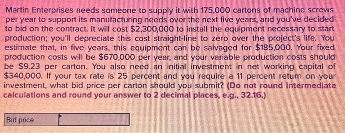 Martin Enterprises needs someone to supply it with 175,000 cartons of machine screws
per year to support its manufacturing needs over the next five years, and you've decided
to bid on the contract. It will cost $2,300,000 to install the equipment necessary to start
production; you'll depreciate this cost straight-line to zero over the project's life. You
estimate that, in five years, this equipment can be salvaged for $185,000. Your fixed
production costs will be $670,000 per year, and your variable production costs should
be $9.23 per carton. You also need an initial investment in net working capital of
$340,000. If your tax rate is 25 percent and you require a 11 percent return on your
investment, what bid price per carton should you submit? (Do not round intermediate
calculations and round your answer to 2 decimal places, e.g., 32.16.)
Bid price