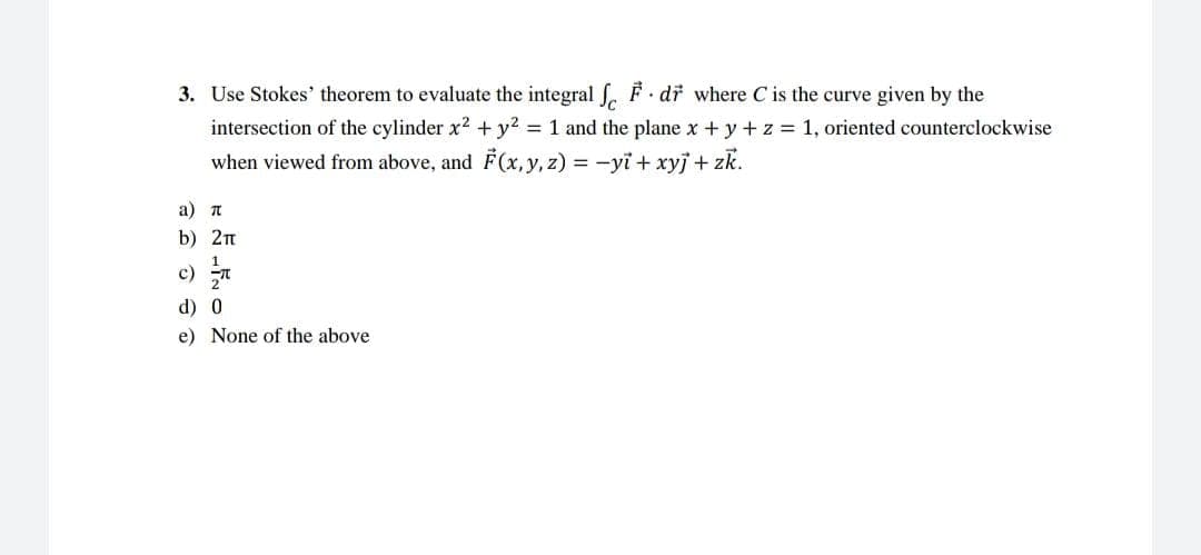 3. Use Stokes' theorem to evaluate the integral
F. dr where C is the curve given by the
intersection of the cylinder x² + y² = 1 and the plane x + y + z = 1, oriented counterclockwise
when viewed from above, and F(x, y, z) = −yi + xyj + zk.
a) π
b) 2π
1
d) 0
e) None of the above