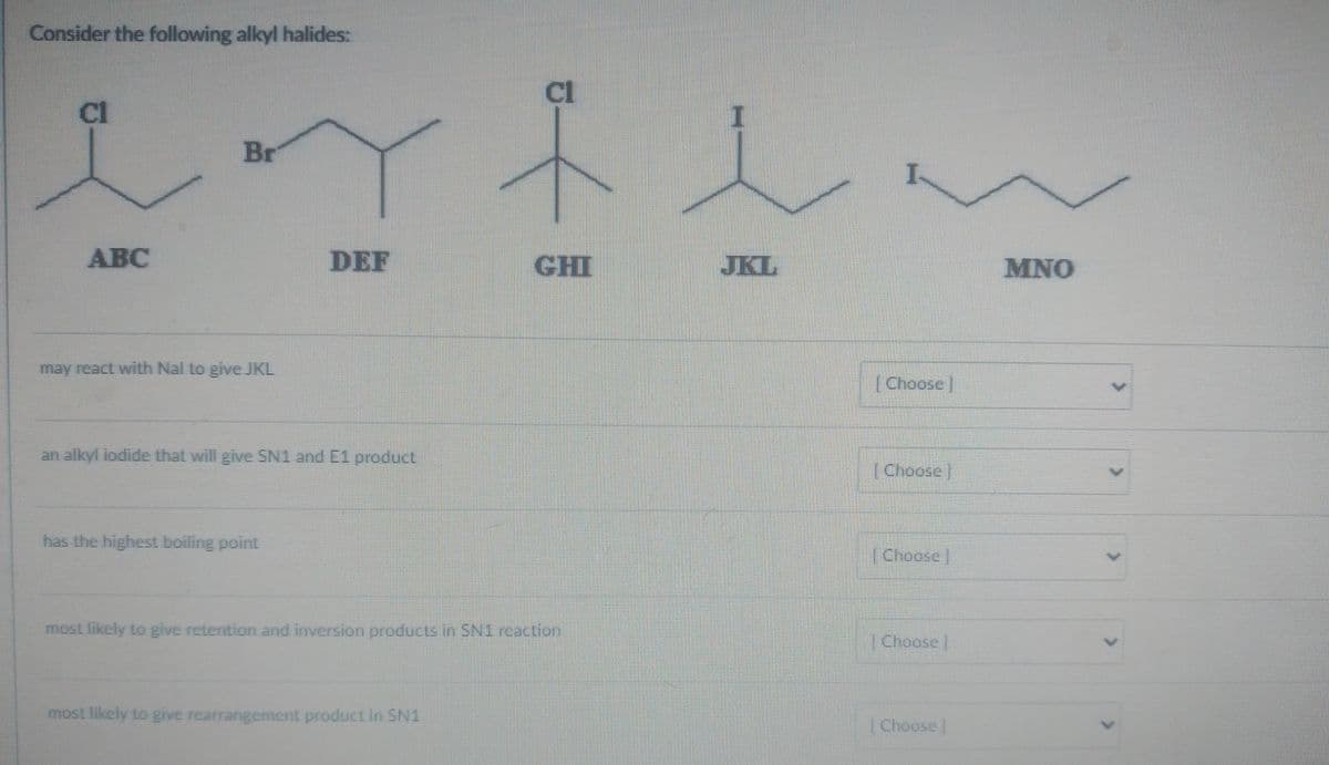 Consider the following alkyl halides:
in
Br
cl
ABC
may react with Nal to give JKL
DEF
an alkyl iodide that will give SN1 and E1 product
has the highest boiling point
cl
most likely to give rearrangement product in SN1
GHI
most likely to give retention and inversion products in SN1 reaction
I
JKL
I
[Choose]
[Choose]
[Choose]
[Choose |
Choose |
MNO