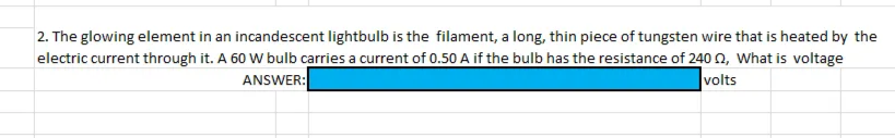 2. The glowing element in an incandescent lightbulb is the filament, a long, thin piece of tungsten wire that is heated by the
electric current through it. A 60 W bulb carries a current of 0.50 A if the bulb has the resistance of 240 , What is voltage
ANSWER:
volts
