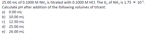 25.00 mL of 0.1000 M NH3 is titrated with 0.1000 M HCI. The K₁ of NH3 is 1.75 × 10¹5.
Calculate pH after addition of the following volumes of titrant:
a) 0.00 mL
b) 10.00 mL
c) 12.50 mL
d) 25.00 mL
e) 26.00 mL