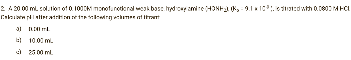 2. A 20.00 mL solution of 0.1000M monofunctional weak base, hydroxylamine (HONH₂), (Kµ = 9.1 x 10-⁹), is titrated with 0.0800 M HCI.
Calculate pH after addition of the following volumes of titrant:
a) 0.00 mL
b)
10.00 mL
c)
25.00 mL