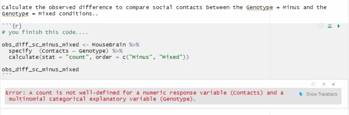 calculate the observed difference to compare social contacts between the Genotype = Minus and the
Genotype = Mixed conditions..
** {r}
# you finish this code....
obs_diff_sc_minus_mixed <- MouseBrain %>%
specify (contacts - Genotype) %>%
calculate(stat = "count", order = c("Minus", "Mixed"))
obs_diff_sc_minus_mixed
Error: A count is not well-defined for a numeric response variable (contacts) and a
multinomial categorical explanatory variable (Genotype).
t Show Traceback
