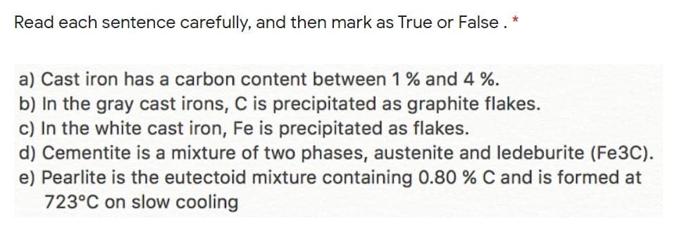 Read each sentence carefully, and then mark as True or False. *
a) Cast iron has a carbon content between 1 % and 4 %.
b) In the gray cast irons, C is precipitated as graphite flakes.
c) In the white cast iron, Fe is precipitated as flakes.
d) Cementite is a mixture of two phases, austenite and ledeburite (Fe3C).
e) Pearlite is the eutectoid mixture containing 0.80 % C and is formed at
723°C on slow cooling
