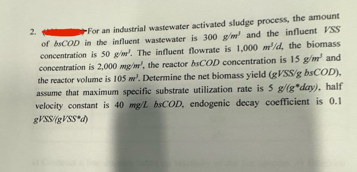 2.
For an industrial wastewater activated sludge process, the amount
of bsCOD in the influent wastewater is 300 g/m³ and the influent VSS
concentration is 50 g/m³. The influent flowrate is 1,000 m³/d, the biomass
concentration is 2,000 mg/m³, the reactor bsCOD concentration is 15 g/m³ and
the reactor volume is 105 m³. Determine the net biomass yield (gVSS/g bsCOD),
assume that maximum specific substrate utilization rate is 5 g/(g*day), half
velocity constant is 40 mg/L bsCOD, endogenic decay coefficient is 0.1
gVSS/(g VSS d)