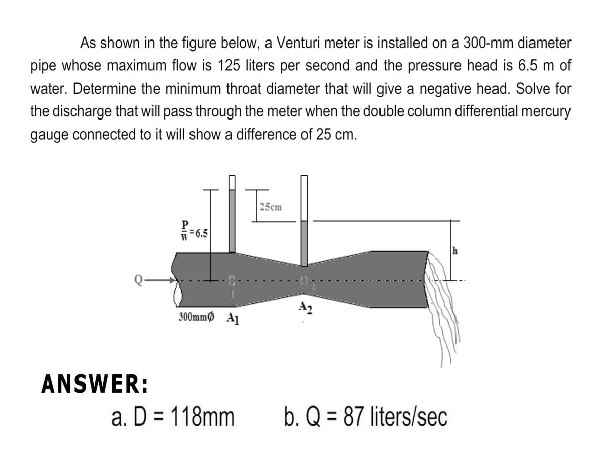 As shown in the figure below, a Venturi meter is installed on a 300-mm diameter
pipe whose maximum flow is 125 liters per second and the pressure head is 6.5 m of
water. Determine the minimum throat diameter that will give a negative head. Solve for
the discharge that will pass through the meter when the double column differential mercury
gauge connected to it will show a difference of 25 cm.
|25сm
P.
36.5
h
A2
300mmф Al
ANSWER:
a. D = 118mm
b. Q = 87 liters/sec
