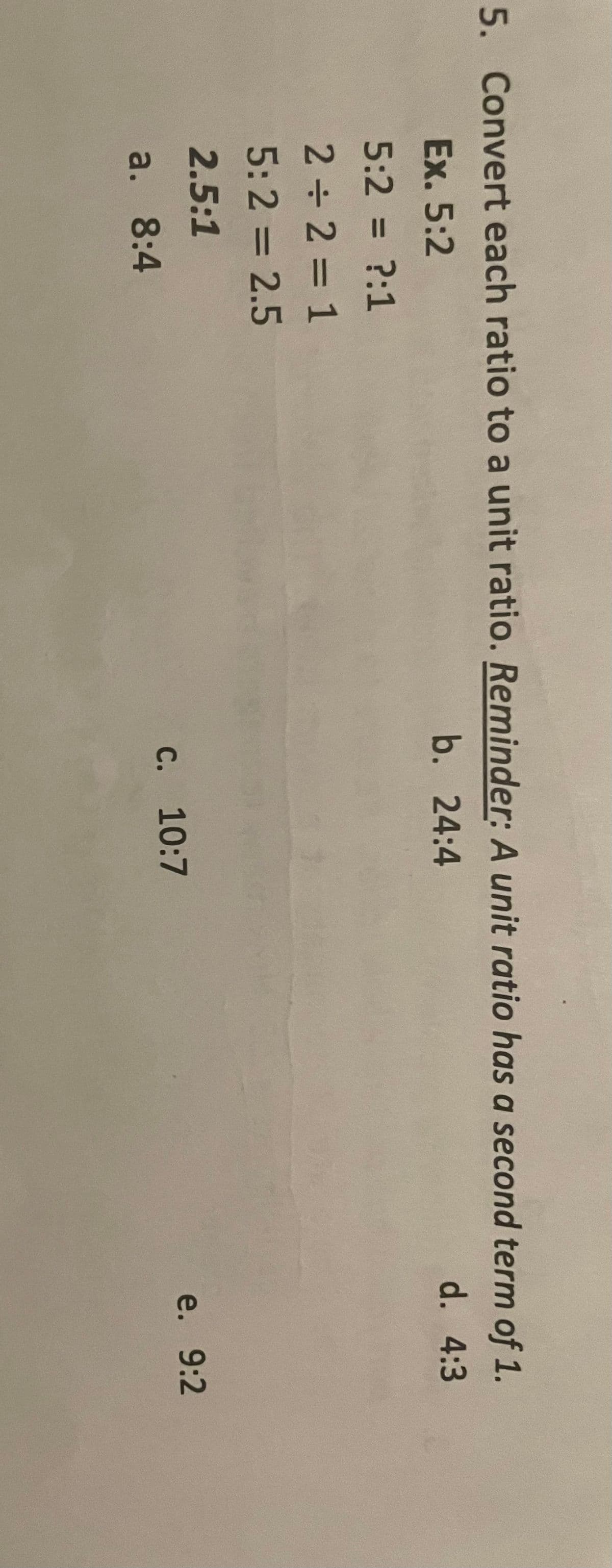 5. Convert each ratio to a unit ratio. Reminder: A unit ratio has a second term of 1.
Ex. 5:2
5:2 = ?:1
2 ÷ 2 = 1
5:2 = 2.5
2.5:1
a. 8:4
b. 24:4
d. 4:3
c. 10:7
e. 9:2