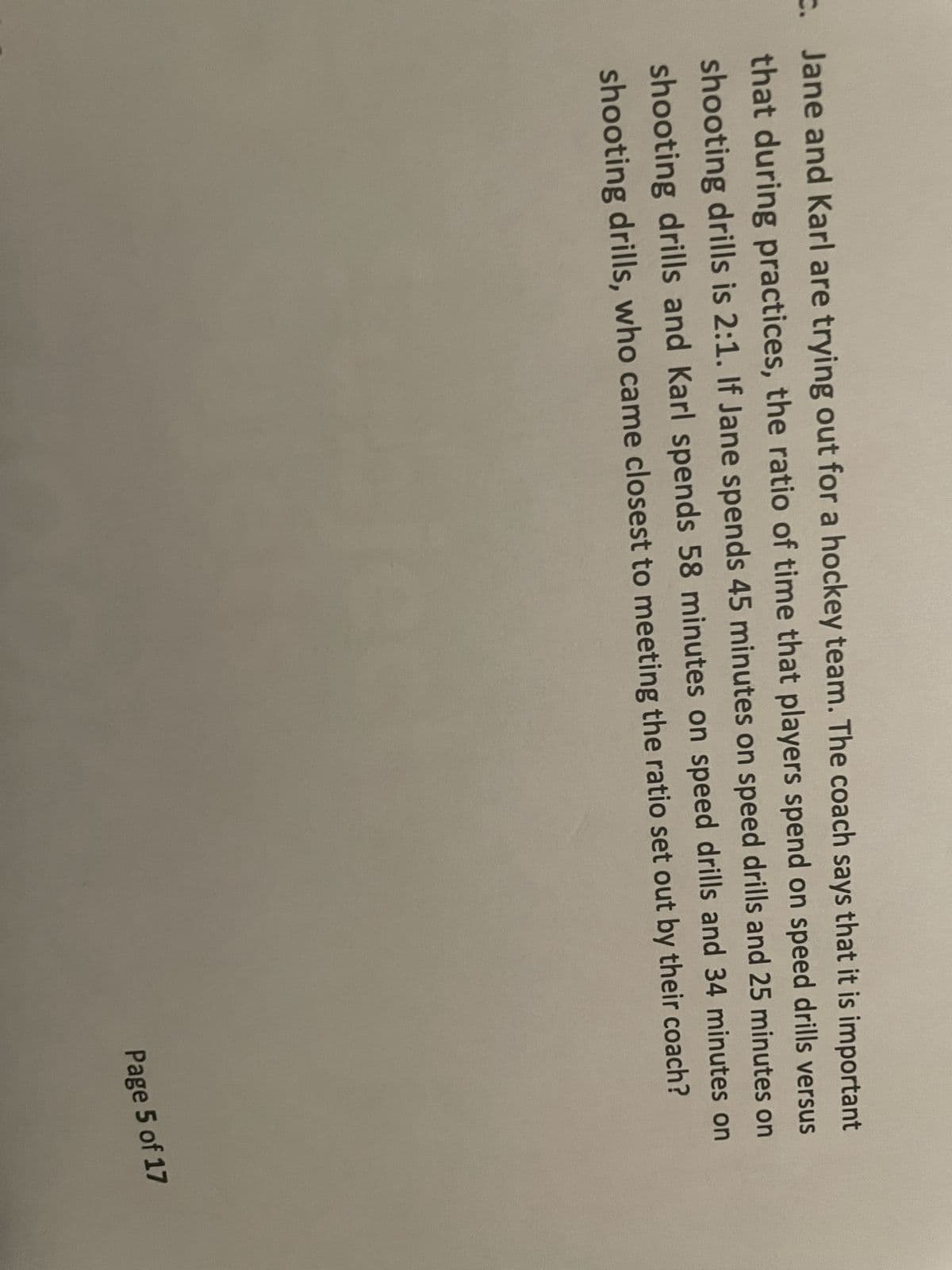 Jane and Karl are trying out for a hockey team. The coach says that it is important
that during practices, the ratio of time that players spend on speed drills versus
shooting drills is 2:1. If Jane spends 45 minutes on speed drills and 25 minutes on
shooting drills and Karl spends 58 minutes on speed drills and 34 minutes on
shooting drills, who came closest to meeting the ratio set out by their coach?
Page 5 of 17
