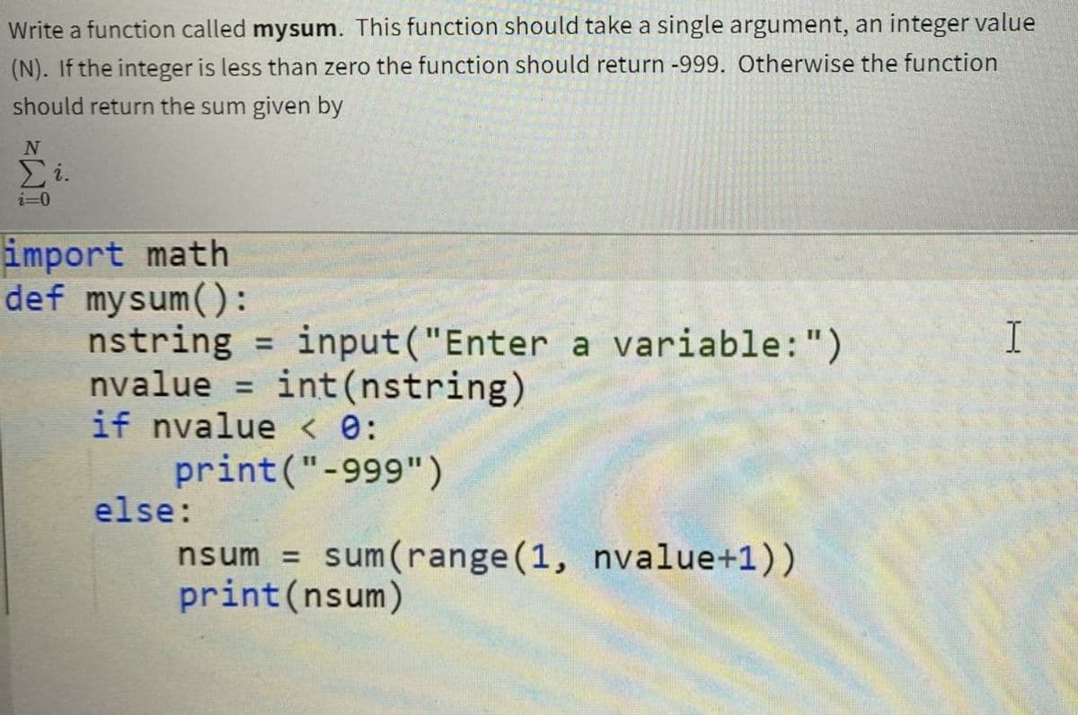 Write a function called mysum. This function should take a single argument, an integer value
(N). If the integer is less than zero the function should return -999. Otherwise the function
should return the sum given by
Ei.
i=0
import math
def mysum():
nstring
nvalue =
if nvalue < e:
I
input("Enter a variable:")
int(nstring)
%3D
%3D
print("-999")
else:
nsum = sum(range(1, nvalue+1))
print(nsum)

