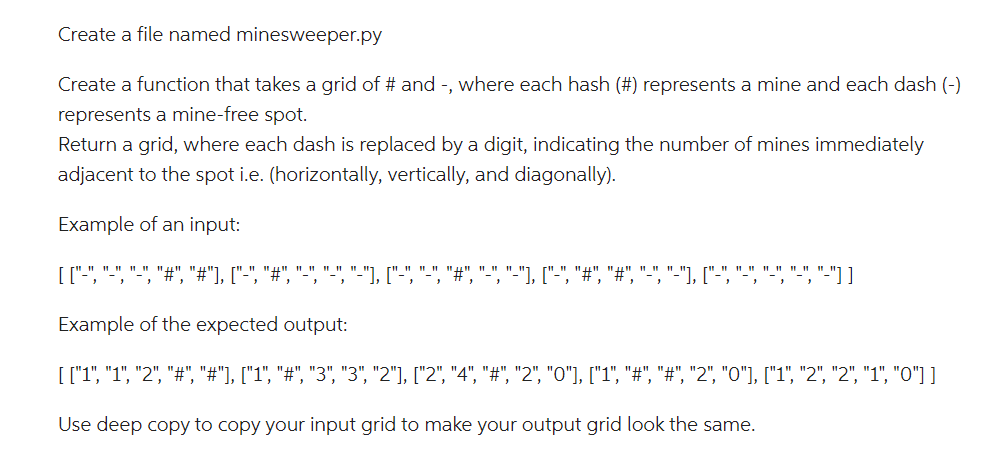 Create a file named minesweeper.py
Create a function that takes a grid of # and -, where each hash (#) represents a mine and each dash (-)
represents a mine-free spot.
Return a grid, where each dash is replaced by a digit, indicating the number of mines immediately
adjacent to the spot i.e. (horizontally, vertically, and diagonally).
Example of an input:
[ ["-", "-", "-", "#", "#"], ["-", "#", "-", "-", "-"], ["-", "-", "#", "-", "-"], ["-", "#", "#", "-", "-"], ["-","-","-","-"-"]]
Example of the expected output:
[ ["1", "1", "2", "#", "#"], ["1", "#", "3", "3", "2"], ["2", "4", "#", "2", "0"], ["1", "#", "#", "2", "0"], ["1", "2", "2", "1", "0"] ]
Use deep copy to copy your input grid to make your output grid look the same.