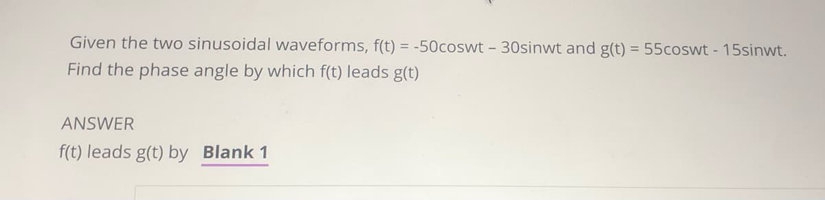 Given the two sinusoidal waveforms, f(t) = -50coswt - 30sinwt and g(t) = 55coswt - 15sinwt.
Find the phase angle by which f(t) leads g(t)
ANSWER
f(t) leads g(t) by Blank 1
