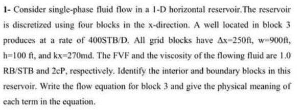 1- Consider single-phase fluid flow in a 1-D horizontal reservoir.The reservoir
is discretized using four blocks in the x-direction. A well located in block 3
produces at a rate of 400STB/D. All grid blocks have Ax-250ft, w-900ft,
h-100 ft, and kx-270md. The FVF and the viscosity of the flowing fluid are 1.0
RB/STB and 2cP, respectively. Identify the interior and boundary blocks in this
reservoir. Write the flow equation for block 3 and give the physical meaning of
each term in the equation.

