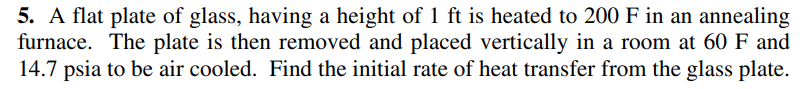 5. A flat plate of glass, having a height of 1 ft is heated to 200 F in an annealing
furnace. The plate is then removed and placed vertically in a room at 60 F and
14.7 psia to be air cooled. Find the initial rate of heat transfer from the glass plate.
