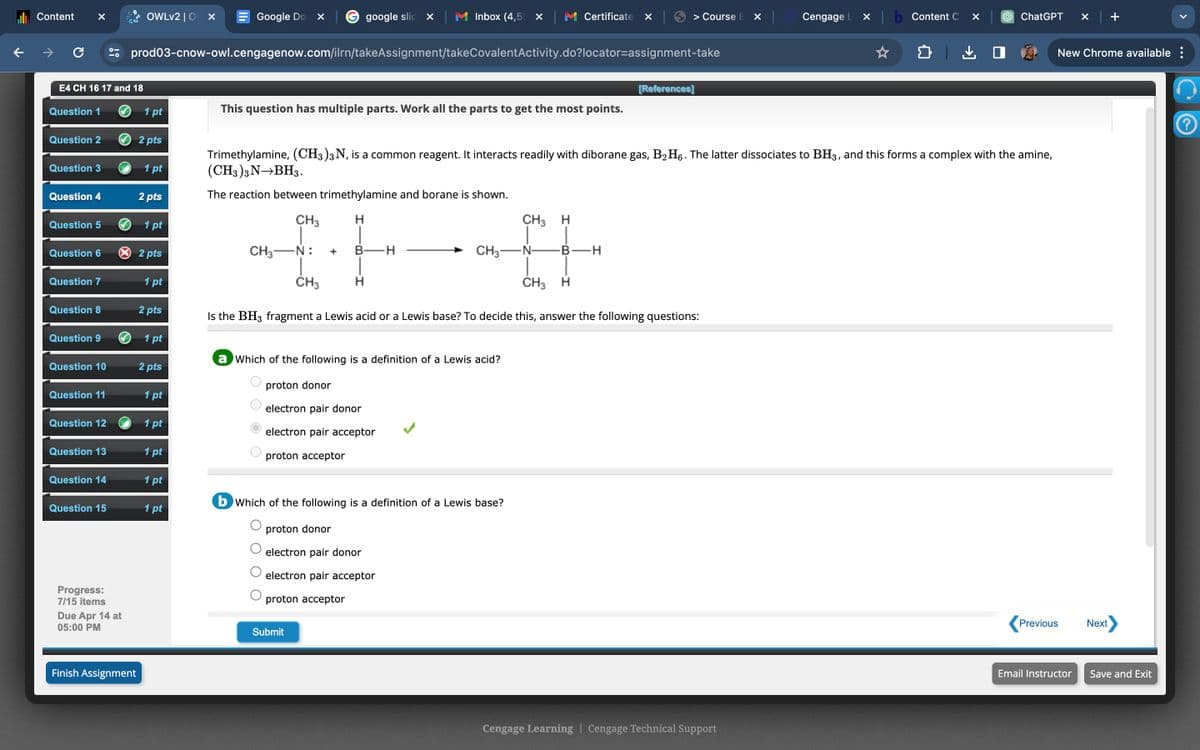 Content
C
°-
OWLv2 | O
×
Google Do
G google slid x
Inbox (4,5 x
Certificate ☑
> Course E X
Cengage L
✓
b Content C ✓
ChatGPT
✓
+
prod03-cnow-owl.cengagenow.com/ilrn/takeAssignment/takeCovalentActivity.do?locator-assignment-take
E4 CH 16 17 and 18
[References]
Question 1
1 pt
This question has multiple parts. Work all the parts to get the most points.
Question 2
2 pts
Question 3
1 pt
Question 4
2 pts
Trimethylamine, (CH3)3 N, is a common reagent. It interacts readily with diborane gas, B2H6. The latter dissociates to BH3, and this forms a complex with the amine,
(CH3)3 N→BH3.
The reaction between trimethylamine and borane is shown.
Question 5
1 pt
Question 6
× 2 pts
Question 7
1 pt
CH3
H
CH3 H
CH3-N:
+
-H
CH3 N- B -H
CH3
H
CH3 H
Question 8
2 pts
Is the BH3 fragment a Lewis acid or a Lewis base? To decide this, answer the following questions:
Question 9
1 pt
a Which of the following is a definition of a Lewis acid?
Question 10
2 pts
Question 11
1 pt
Question 12
1 pt
O O O
Question 13
1 pt
О
proton donor
electron pair donor
electron pair acceptor
proton acceptor
Question 14
1 pt
Question 15
1 pt
Progress:
7/15 items
Due Apr 14 at
05:00 PM
Finish Assignment
b Which of the following is a definition of a Lewis base?
proton donor
electron pair donor
electron pair acceptor
proton acceptor
Submit
Cengage Learning | Cengage Technical Support
New Chrome available :
Previous
Next
Email Instructor
Save and Exit