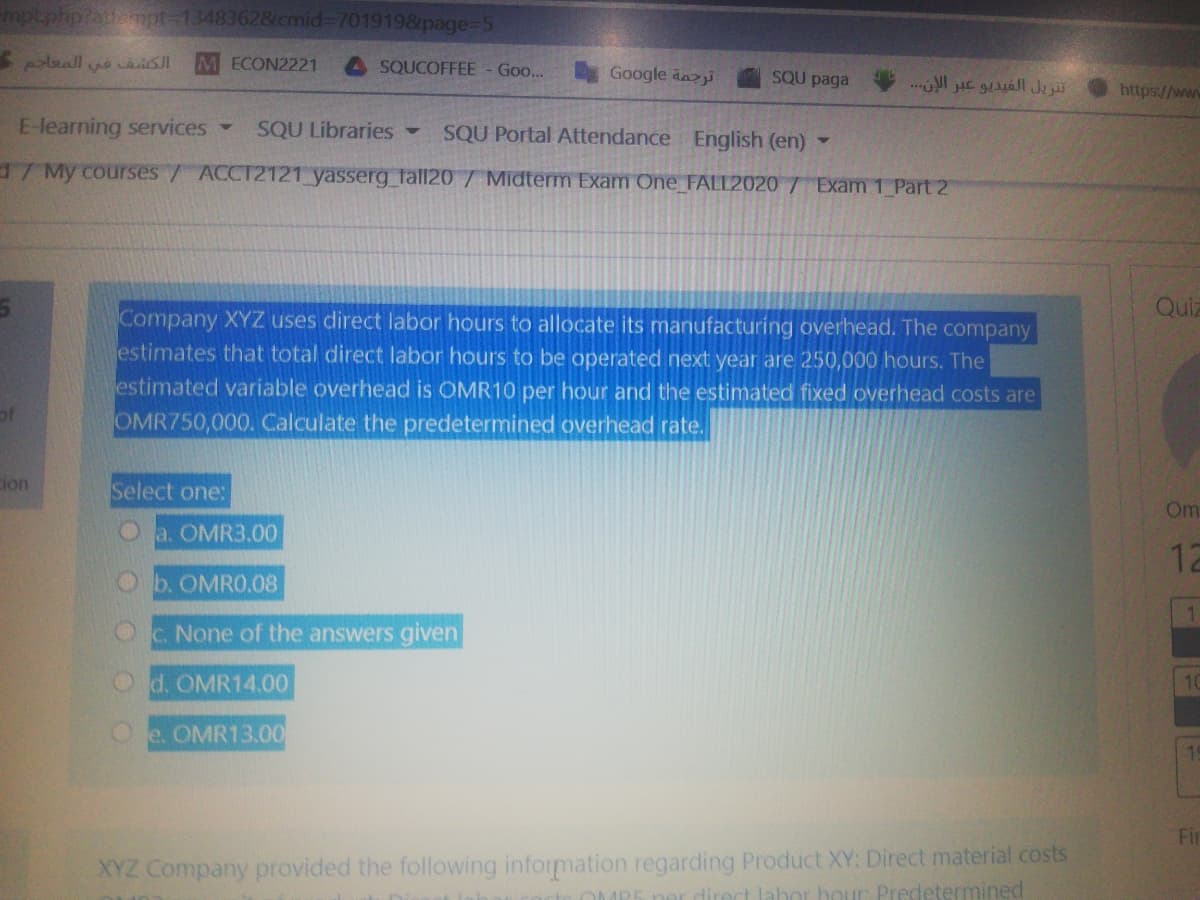mpt.php?atempt-13483628cmid%3D7019198&page D5
ECON2221
A SQUCOFFEE - Goo..
Google dazi
SQU paga
https://ww
E-learning services-
SQU Libraries -
SQU Portal Attendance English (en) -
/ My courses/ ACCT2121 yasserg_ fall20 / Midterm Exam One_FALL2020 7 Exam 1 Part 2
Quiz
Company XYZ uses direct labor hours to allocate its manufacturing overhead. The company
estimates that total direct labor hours to be operated next year are 250,000 hours. The
estimated variable overhead is OMR10 per hour and the estimated fixed overhead costs are
of
OMR750,000. Calculate the predetermined overhead rate.
cion
Select one:
Om
Oa. OMR3.00
12
b. OMRO.08
OC. None of the answers given
O d. OMR14.00
10
Oe. OMR13.00
Fir
XYZ Company provided the following information regarding Product XY: Direct material costs
ner direct lahor hour Predetermined
OMP
