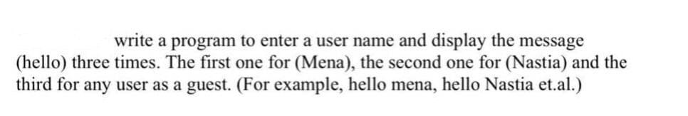 write a program to enter a user name and display the message
(hello) three times. The first one for (Mena), the second one for (Nastia) and the
third for any user as a guest. (For example, hello mena, hello Nastia et.al.)
