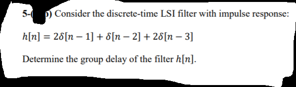 5- p) Consider the discrete-time LSI filter with impulse response:
h[n] = 28[n – 1] + 8[n – 2] + 28[n – 3]
Determine the group delay of the filter h[n].
