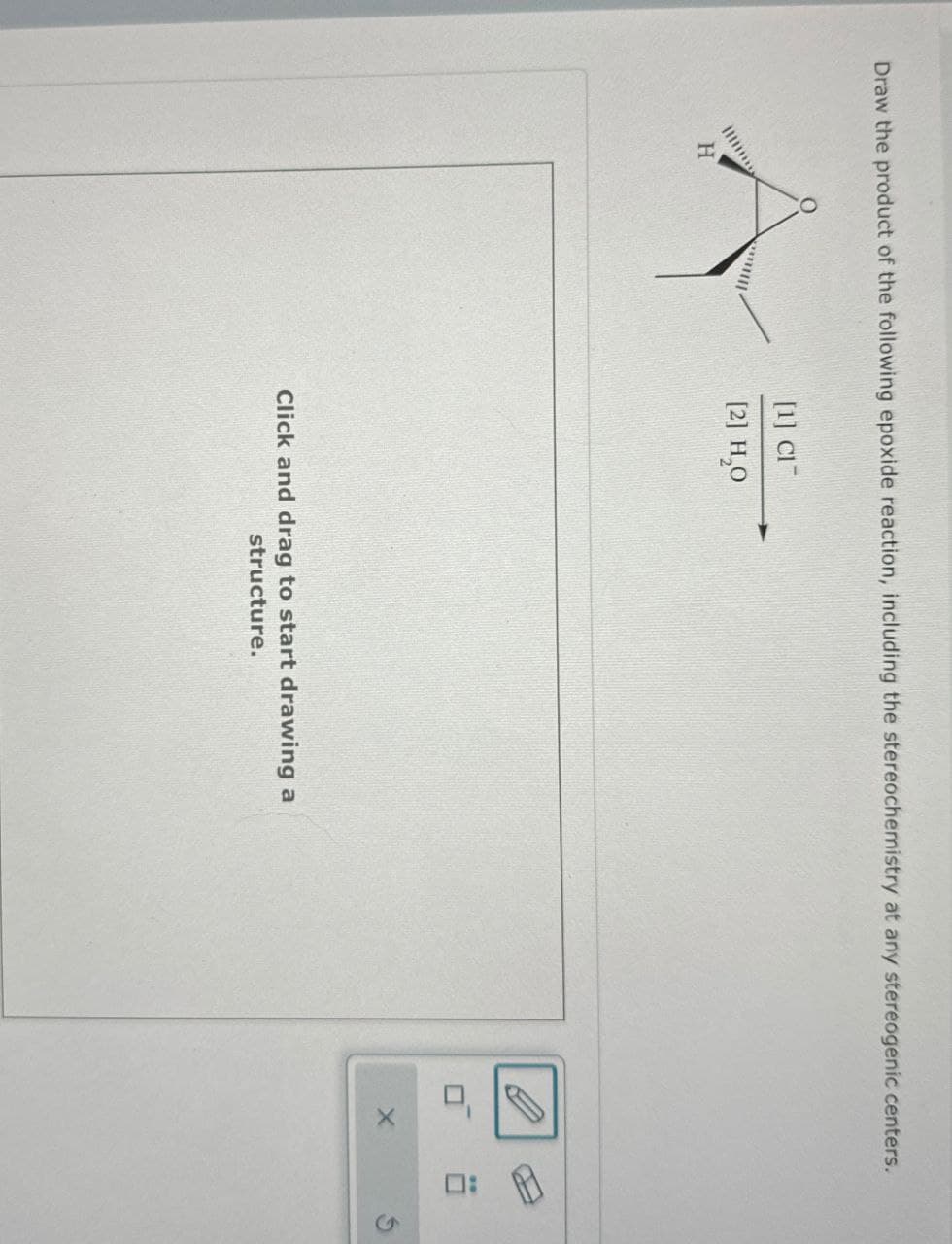 Draw the product of the following epoxide reaction, including the stereochemistry at any stereogenic centers.
H
[1] Cl
[2] H₂O
Click and drag to start drawing a
structure.
口
X
口:
G