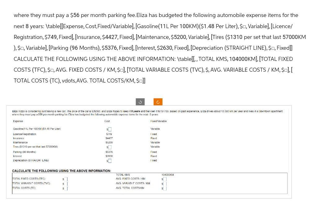 where they must pay a $56 per month parking fee. Eliza has budgeted the following automobile expense items for the
next 8 years: \table[[Expense, Cost,Fixed/Variable], [Gasoline(11L Per 100KM)($1.48 Per Liter), S, Variable],[Licence/
Registration, $749, Fixed], [Insurance, $4427, Fixed], [Maintenance, $5200, Variable]. [Tires ($1310 per set that last 57000KM
), S, Variable],[Parking (96 Months), $5376, Fixed], [Interest, $2630, Fixed], [Depreciation (STRAIGHT LINE), S, Fixed]]
CALCULATE THE FOLLOWING USING THE ABOVE INFORMATION: \table[[,, TOTAL KMS, 104000KM], [TOTAL FIXED
COSTS (TFC), $, AVG. FIXED COSTS / KM, $], [TOTAL VARIABLE COSTS (TVC), $, AVG. VARIABLE COSTS / KM, $<], [
TOTAL COSTS (TC), vdots,AVG. TOTAL COSTS/KM, $=]]
Eliza Kizzo is considering purchasing a new car. The price of the car is $30000. and Eliza hopes to keep it 8 years and then sell it for $/700. Based on past expenence, Elza drives about 13.000 km per year and lives in a downtown apartment
where they must pay a $56 per month parking for Eliza has budgeted the following automobile expense items for the next years
Expense
Gasoline(11L Per 100KMX$1.48 Per Liter)
Licence Registration
Maintenance
Tires ($1310 per set that last 57000KM)
Parking (96 Months)
Interest
Depreciation (STRAIGHT LINE)
Cost
Fixed/Variable
Vanable
5/19
Fixed
$4427
Fixed
$5200
Vanable
$
Variable
$5376
$2630
Fixed
Fixed
Iixed
CALCULATE THE FOLLOWING USING THE ABOVE INFORMATION:
TOTAL KMS
TOTAL FIXED COSTS (TFC)
TOTAL VARIABLE COSTS (TVC)
TOTAL COSTS (TC)
$
$
AVG FIXED COSTS/KM
AVG VARIABLE COSTS/KM
AVG TOTAL COSTS/KM
104000KM