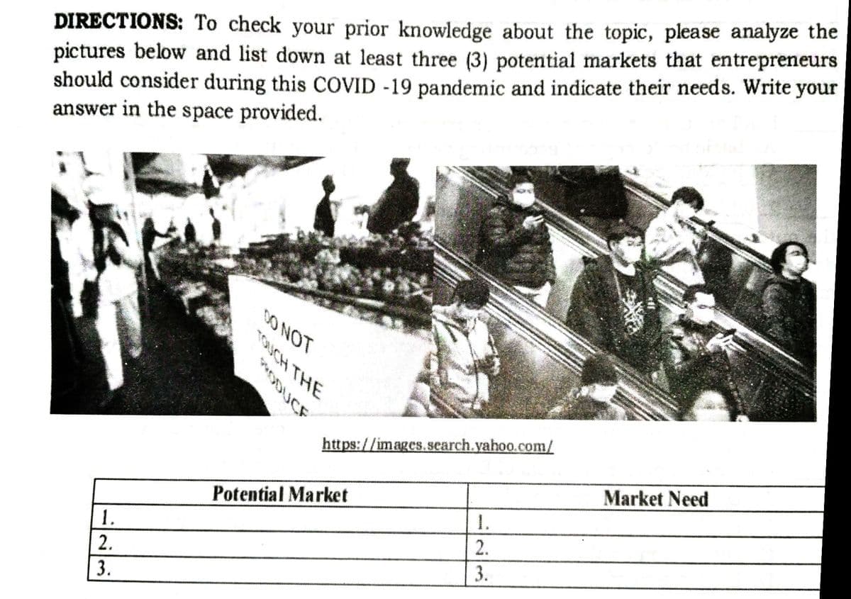 DIRECTIONS: To check your prior knowledge about the topic, please analyze the
pictures below and list down at least three (3) potential markets that entrepreneurs
should consider during this COVID -19 pandemic and indicate their needs. Write your
answer in the space provided.
DO NOT
UCH THE
https://images. search.yahoo.com/
Market Need
Potential Market
1.
2.
1.
3.
**OUCE
2/3
