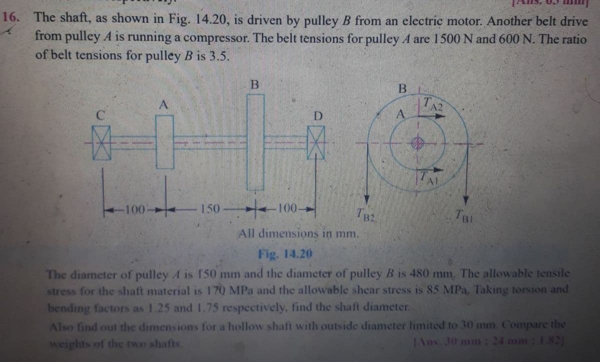 IS. 03
16. The shaft, as shown in Fig. 14.20, is driven by pulley B from an electric motor. Another belt drive
from pulley A is running a compressor. The belt tensions for pulley A are 1500 N and 600 N. The ratio
of belt tensions for pulley B is 3.5.
B.
TA2
A
D.
TA
150 -100-
TB2
100
All dimensions in mm.
Fig. 14.20
The diameter of pulley A is 150 mm and the diameter of pulley B is 480 mm. The allowable tensile
stress for the shaft material is 170 MPa and the allowable shear stress is 85 MPa. Taking torsion and
bending factors as 1.25 and 1.75 respectively, find the shaft diameter.
Also find out the dimensions for a hollow shaft with outside diameter limited to 30 mm. Compare the
weights of the two shafts.
Ans. 30 mm : 24 mm: 1.82]
