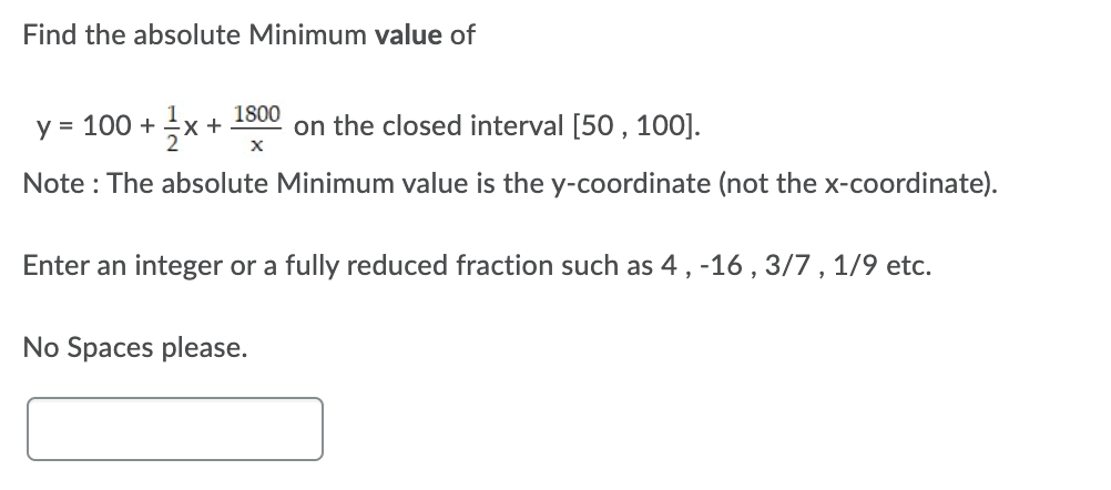 Find the absolute Minimum value of
1800
y = 100 +
on the closed interval [50 , 100].
Note : The absolute Minimum value is the y-coordinate (not the x-coordinate).
Enter an integer or a fully reduced fraction such as 4, -16 , 3/7 , 1/9 etc.
No Spaces please.
