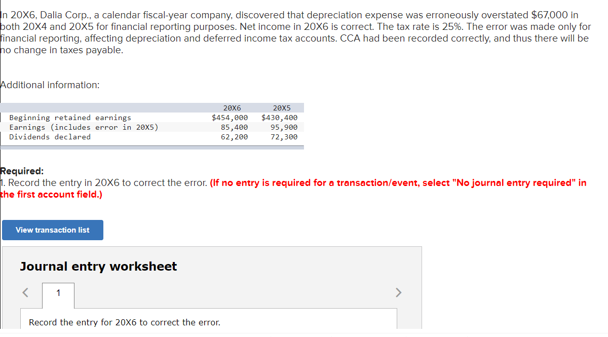 In 20X6, Dalia Corp., a calendar fiscal-year company, discovered that depreciation expense was erroneously overstated $67,000 in
both 20X4 and 20X5 for financial reporting purposes. Net income in 20X6 is correct. The tax rate is 25%. The error was made only for
financial reporting, affecting depreciation and deferred income tax accounts. CCA had been recorded correctly, and thus there will be
ho change in taxes payable.
Additional information:
20X6
20X5
Beginning retained earnings
$454,000
Earnings (includes error in 20X5)
Dividends declared
85,400
62,200
$430,400
95,900
72,300
Required:
1. Record the entry in 20X6 to correct the error. (If no entry is required for a transaction/event, select "No journal entry required" in
the first account field.)
View transaction list
Journal entry worksheet
1
Record the entry for 20X6 to correct the error.