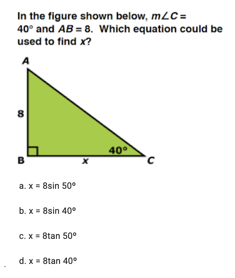 In the figure shown below, m2C =
40° and AB = 8. Which equation could be
used to find x?
A
8
40°
B
a. x = 8sin 50°
b. x = 8sin 40°
C. X = 8tan 50°
d. x = 8tan 40°
