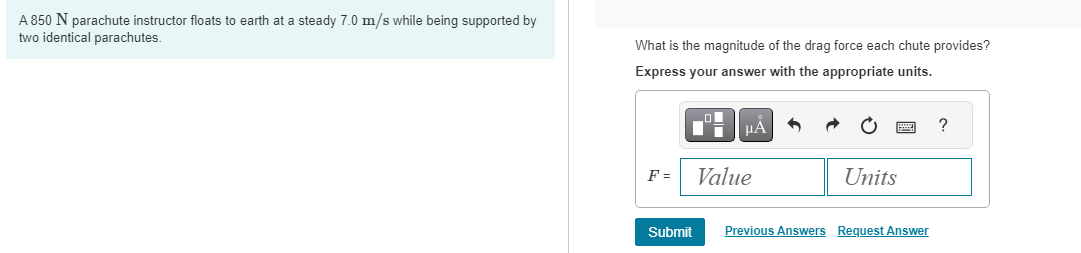 A 850 N parachute instructor floats to earth at a steady 7.0 m/s while being supported by
two identical parachutes.
What is the magnitude of the drag force each chute provides?
Express your answer with the appropriate units.
F =
Submit
μÃ
Value
Units
Previous Answers Request Answer
?