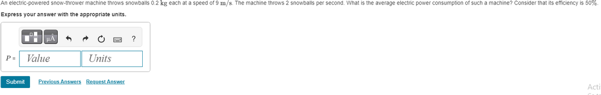 An electric-powered snow-thrower machine throws snowballs 0.2 kg each at a speed of 9 m/s. The machine throws 2 snowballs per second. What is the average electric power consumption of such a machine? Consider that its efficiency is 50%-
Express your answer with the appropriate units.
μÅ
P = Value
Submit
Units
Previous Answers Request Answer
?
Acti