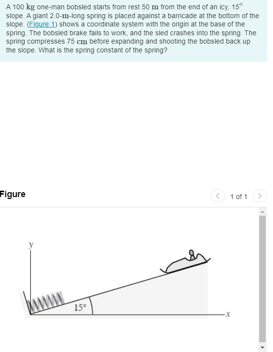 A 100 kg one-man bobsled starts from rest 50 m from the end of an icy, 15°
slope. A giant 2.0-m-long spring is placed against a barricade at the bottom of the
slope. (Figure 1) shows a coordinate system with the origin at the base of the
spring. The bobsled brake fails to work, and the sled crashes into the spring. The
spring compresses 75 cm before expanding and shooting the bobsled back up
the slope. What is the spring constant of the spring?
Figure
15°
1 of 1
-X