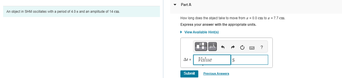 An object in SHM oscillates with a period of 4.0 s and an amplitude of 14 cm.
Part A
How long does the object take to move from z = 0.0 cm to z = 7.7 cm.
Express your answer with the appropriate units.
▸ View Available Hint(s)
At =
Submit
μA
Value
6
Previous Answers
S
?