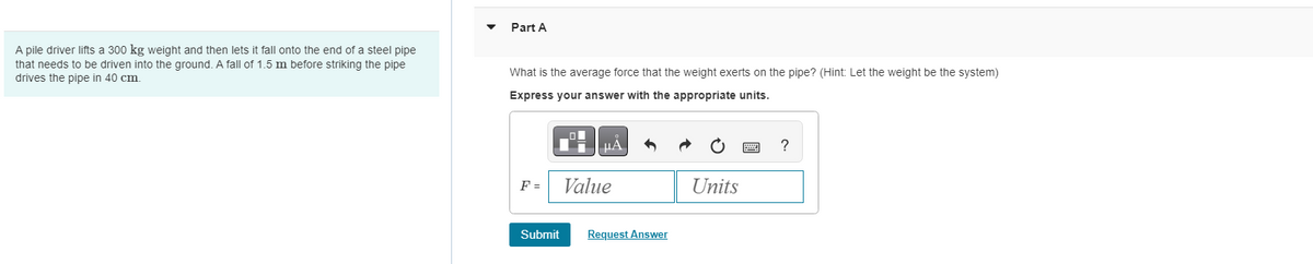 A pile driver lifts a 300 kg weight and then lets it fall onto the end of a steel pipe
that needs to be driven into the ground. A fall of 1.5 m before striking the pipe
drives the pipe in 40 cm.
Part A
What is the average force that the weight exerts on the pipe? (Hint: Let the weight be the system)
Express your answer with the appropriate units.
μÅ
F =
Submit
Value
Request Answer
Units
?