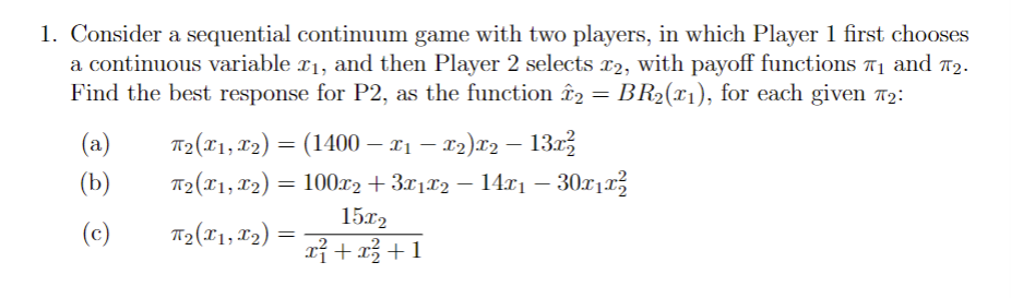 1. Consider a sequential continuum game with two players, in which Player 1 first chooses
a continuous variable £₁, and then Player 2 selects £2, with payoff functions ₁ and 7₂.
Find the best response for P2, as the function î2 = BR₂(x1), for each given #₂:
(a)
(b)
(c)
T₂(x1, x₂) ) = (1400 — x1 — x2)x2 − 13x²
T₂(x1, x₂)
T₂(X1, X2₂)
=
: 100x2 + 3x1x2 − 14x1 – 30x1x²
=
15x2
x² + x² +1