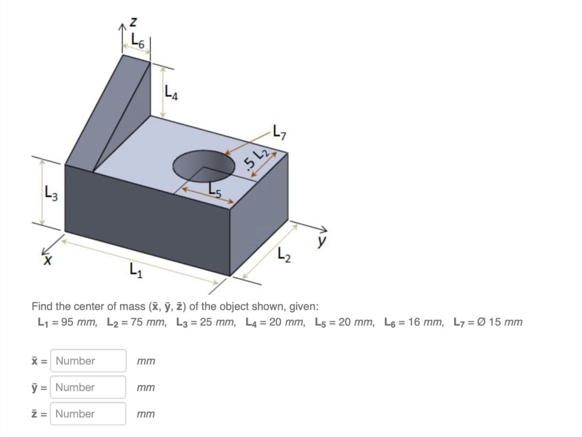 L3
15
L6
LA
.5 L₂
L7
L₂
y
L₁
Find the center of mass (x, y, z) of the object shown, given:
L₁ = 95 mm, L₂ = 75 mm, L3 = 25 mm, L4 = 20 mm, L5 = 20 mm, L6 = 16 mm, L7 = Ø 15 mm
x = Number
mm
ỹ = Number
mm
z = Number
mm