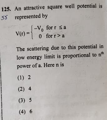 125. An attractive square well potential is
55 represented by
-V for r <a
V(r) 0 for r > a
The scattering due to this potential in
low energy limit is proportional to nth
power of a. Here n is
(1) 2
(2) 4
(3) 5
(4) 6