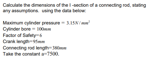 Calculate the dimensions of the I-section of a connecting rod, stating
any assumptions. using the data below:
Maximum cylinder pressure = 3.15N/mm²
Cylinder bore = 100mm
Factor of Safety=6
Crank length 95mm
Connecting rod length=380mm
Take the constant a=7500.