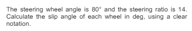 The steering wheel angle is 80° and the steering ratio is 14.
Calculate the slip angle of each wheel in deg, using a clear
notation.