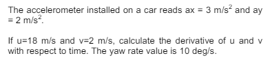 The accelerometer installed on a car reads ax = 3 m/s² and ay
= 2 m/s².
If u=18 m/s and v=2 m/s, calculate the derivative of u and v
with respect to time. The yaw rate value is 10 deg/s.