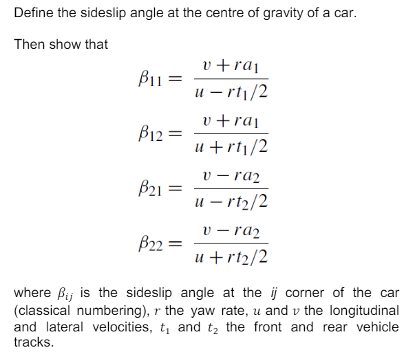 Define the sideslip angle at the centre of gravity of a car.
Then show that
v+rai
B11
=
u-rt1/2
v+rai
B12=
u+rt1/2
v-ra2
B21
=
u - rt2/2
v-ra2
B22=
u+rt2/2
where Bij is the sideslip angle at the ij corner of the car
(classical numbering), r the yaw rate, u and v the longitudinal
and lateral velocities, t₁ and t₂ the front and rear vehicle
tracks.