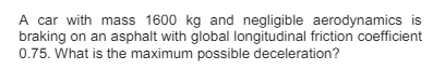 A car with mass 1600 kg and negligible aerodynamics is
braking on an asphalt with global longitudinal friction coefficient
0.75. What is the maximum possible deceleration?