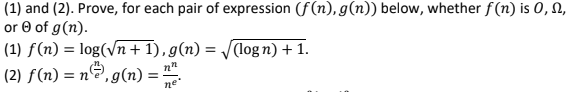 (1) and (2). Prove, for each pair of expression (f(n), g(n)) below, whether f(n) is 0, 0,
or Ⓒ of g(n).
(1) f(n) = log(√n + 1), g(n) = √(logn) + 1.
(2) f(n) = n²), g(n) = ²
