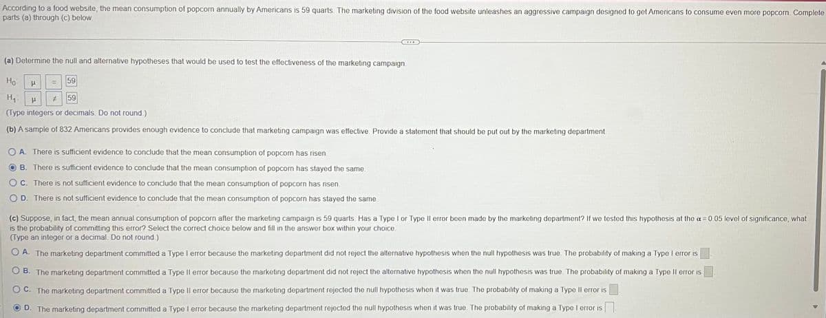 According to a food website, the mean consumption of popcorn annually by Americans is 59 quarts. The marketing division of the food website unleashes an aggressive campaign designed to get Americans to consume even more popcorn. Complete
parts (a) through (c) below.
(a) Determine the null and alternative hypotheses that would be used to test the effectiveness of the marketing campaign.
Ho
H₁ H # 59
(Type integers or decimals. Do not round.)
(b) A sample of 832 Americans provides enough evidence to conclude that marketing campaign was effective. Provide a statement that should be put out by the marketing department.
P
59
OA. There is sufficient evidence to conclude that the mean consumption of popcorn has risen.
OB. There is sufficient evidence to conclude that the mean consumption of popcorn has stayed the same.
C. There is not sufficient evidence to conclude that the mean consumption of popcorn has risen.
D. There is not sufficient evidence to conclude that the mean consumption of popcorn has stayed the same.
(c) Suppose, in fact, the mean annual consumption of popcorn after the marketing campaign is 59 quarts. Has a Type I or Type II error been made by the marketing department? If we tested this hypothesis at the a= 0.05 level of significance, what
is the probability of committing this error? Select the correct choice below and fill in the answer box within your choice.
(Type an integer or a decimal. Do not round.)
A. The marketing department committed a Type I error because the marketing department did not reject the alternative hypothesis when the null hypothesis was true. The probability of making a Type I error is
OB. The marketing department committed a Type II error because the marketing department did not reject the alternative hypothesis when the null hypothesis was true. The probability of making a Type II error is
OC. The marketing department committed a Type II error because the marketing department rejected the null hypothesis when it was true. The probability of making a Type II error is
D. The marketing department committed a Type I error because the marketing department rejected the null hypothesis when it was true. The probability of making a Type I error is