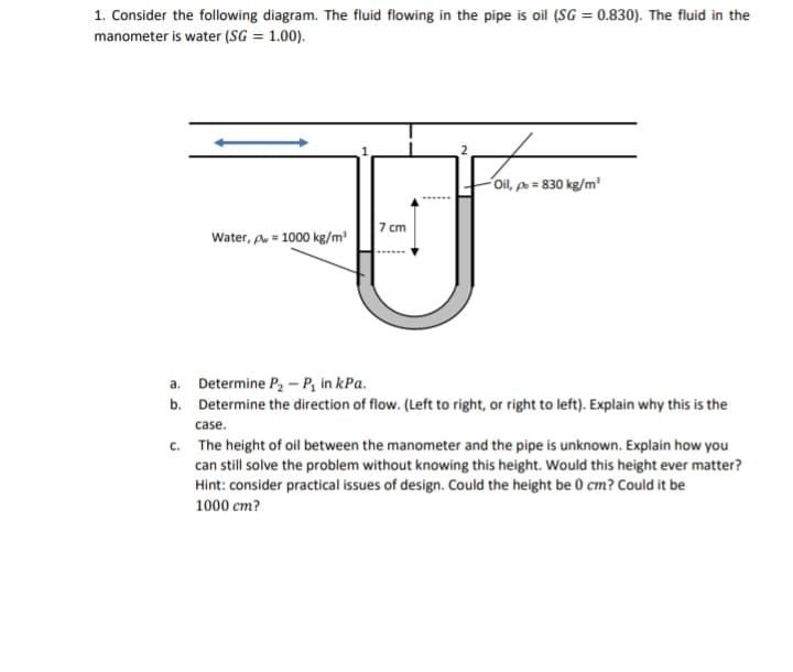 1. Consider the following diagram. The fluid flowing in the pipe is oil (SG = 0.830). The fluid in the
manometer is water (SG = 1.00).
Water, pw = 1000 kg/m³
7 cm
Oil, p = 830 kg/m³
a. Determine P₂ - P₁ in kPa.
b. Determine the direction of flow. (Left to right, or right to left). Explain why this is the
case.
c.
The height of oil between the manometer and the pipe is unknown. Explain how you
can still solve the problem without knowing this height. Would this height ever matter?
Hint: consider practical issues of design. Could the height be 0 cm? Could it be
1000 cm?
