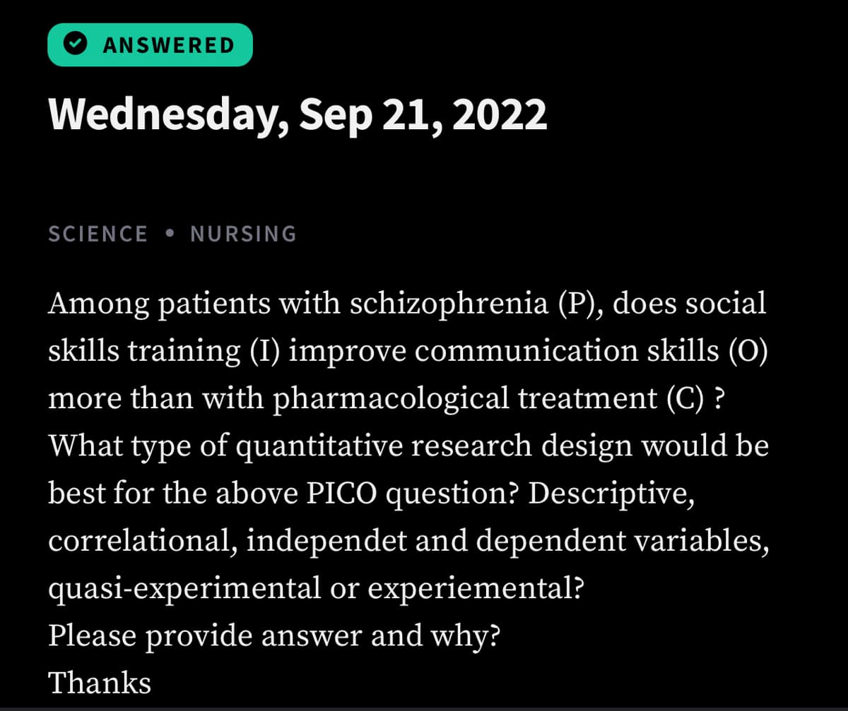 ANSWERED
Wednesday, Sep 21, 2022
SCIENCE NURSING
Among patients with schizophrenia (P), does social
skills training (I) improve communication skills (0)
more than with pharmacological treatment (C) ?
What type of quantitative research design would be
best for the above PICO question? Descriptive,
correlational, independet and dependent variables,
quasi-experimental or experiemental?
Please provide answer and why?
Thanks