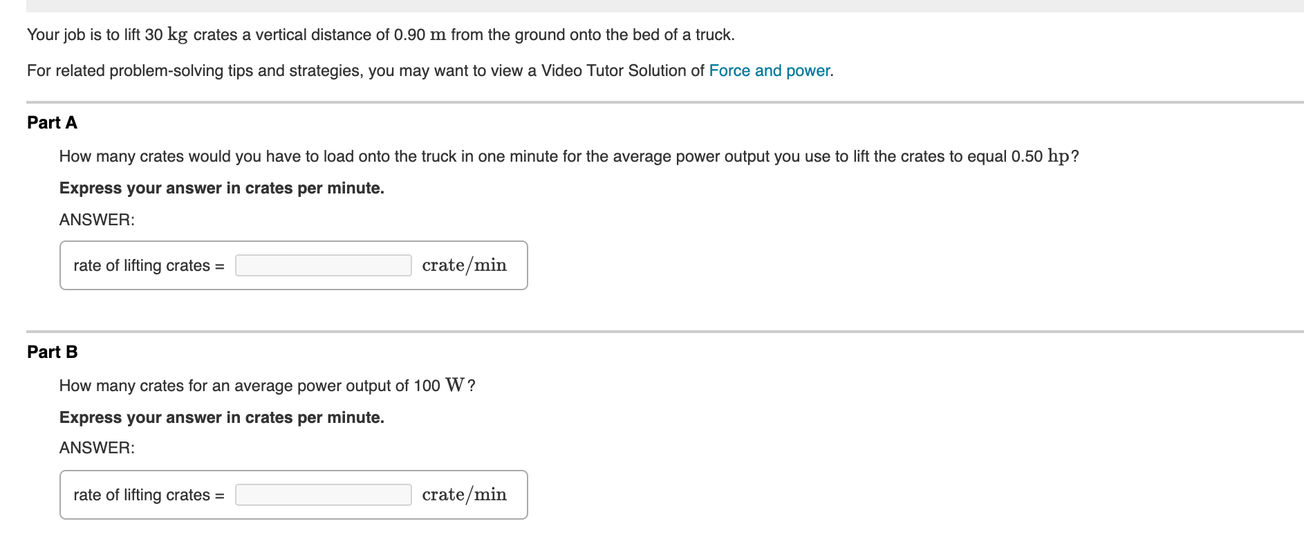 Your job is to lift 30 kg crates a vertical distance of 0.90 m from the ground onto the bed of a truck.
For related problem-solving tips and strategies, you may want to view a Video Tutor Solution of Force and power.
Part A
How many crates would you have to load onto the truck in one minute for the average power output you use to lift the crates to equal 0.50 hp?
Express your answer in crates per minute.
ANSWER:
rate of lifting crates =
crate/min
Part B
How many crates for an average power output of 100 W?
Express your answer in crates per minute.
ANSWER:
rate of lifting crates =
crate/min
