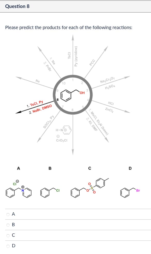 Question 8
Please predict the products for each of the following reactions:
ABCD
A
1. Na
2. PrBr
Na
10
1. TsCI, Py
2. NaBr, DMSO
SOCI₂, Py
H-NG
Cro₂Cl
Py (pyridine)
OH
PCC
Na2Cr2O7
H2SO4
HCI
ZnCl2
1. MsCI, Et N (base)
2. KI, DMF
B
с
D
Br