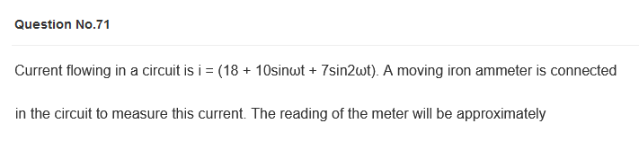 Question No.71
Current flowing in a circuit is i = (18 + 10sinwt + 7sin2wt). A moving iron ammeter is connected
in the circuit to measure this current. The reading of the meter will be approximately
